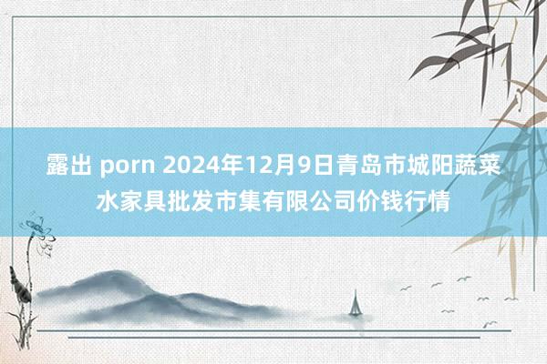 露出 porn 2024年12月9日青岛市城阳蔬菜水家具批发市集有限公司价钱行情