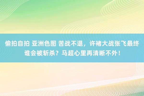 偷拍自拍 亚洲色图 苦战不退，许褚大战张飞最终谁会被斩杀？马超心里再清晰不外！