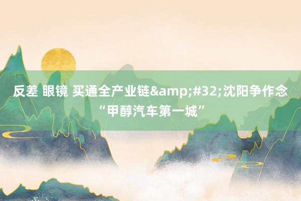 反差 眼镜 买通全产业链&#32;沈阳争作念“甲醇汽车第一城”