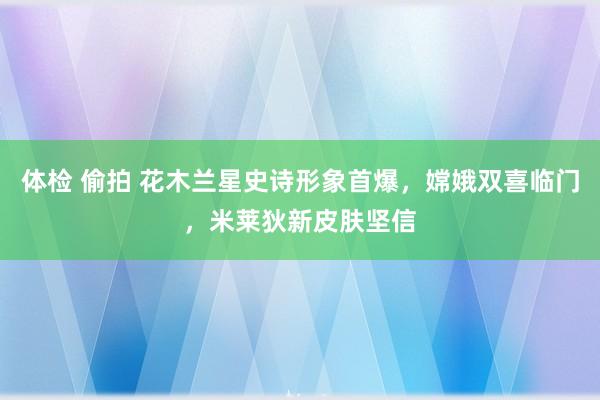 体检 偷拍 花木兰星史诗形象首爆，嫦娥双喜临门，米莱狄新皮肤坚信