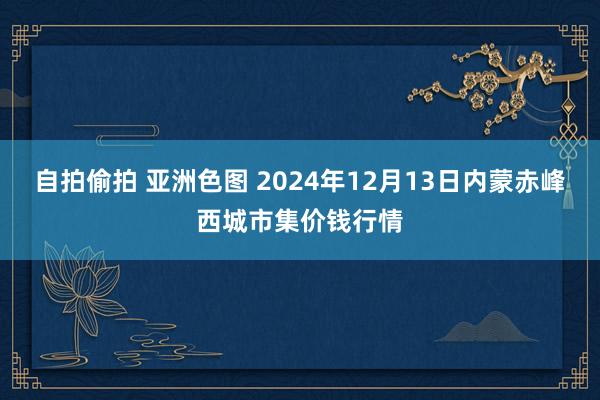 自拍偷拍 亚洲色图 2024年12月13日内蒙赤峰西城市集价钱行情