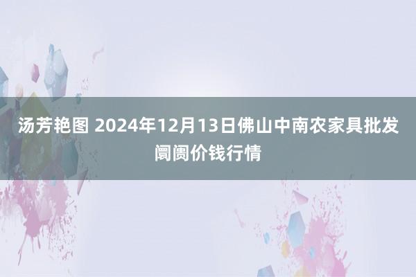 汤芳艳图 2024年12月13日佛山中南农家具批发阛阓价钱行情