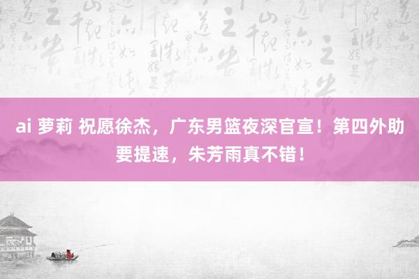 ai 萝莉 祝愿徐杰，广东男篮夜深官宣！第四外助要提速，朱芳雨真不错！