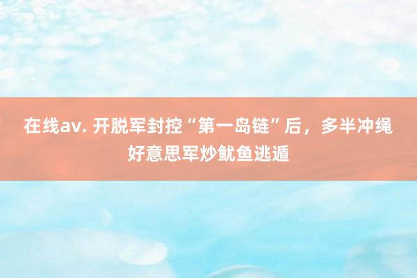 在线av. 开脱军封控“第一岛链”后，多半冲绳好意思军炒鱿鱼逃遁