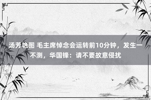 汤芳艳图 毛主席悼念会运转前10分钟，发生一不测，华国锋：请不要故意侵扰