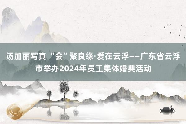汤加丽写真 “会”聚良缘·爱在云浮——广东省云浮市举办2024年员工集体婚典活动