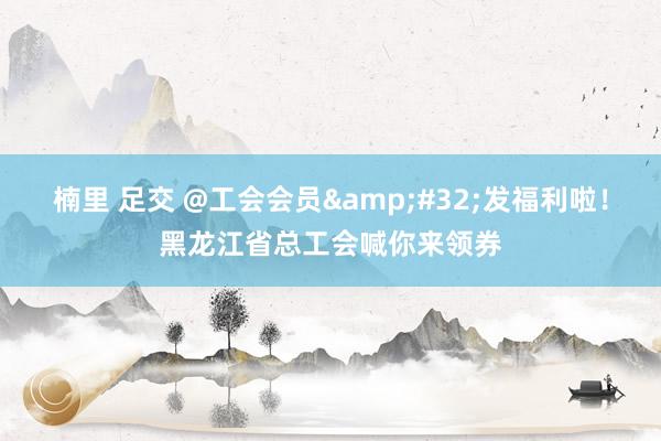 楠里 足交 @工会会员&#32;发福利啦！黑龙江省总工会喊你来领券