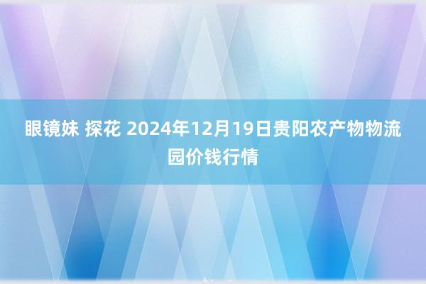 眼镜妹 探花 2024年12月19日贵阳农产物物流园价钱行情