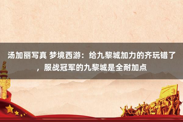 汤加丽写真 梦境西游：给九黎城加力的齐玩错了，服战冠军的九黎城是全耐加点