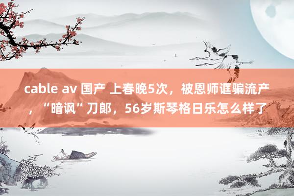 cable av 国产 上春晚5次，被恩师诓骗流产，“暗讽”刀郞，56岁斯琴格日乐怎么样了