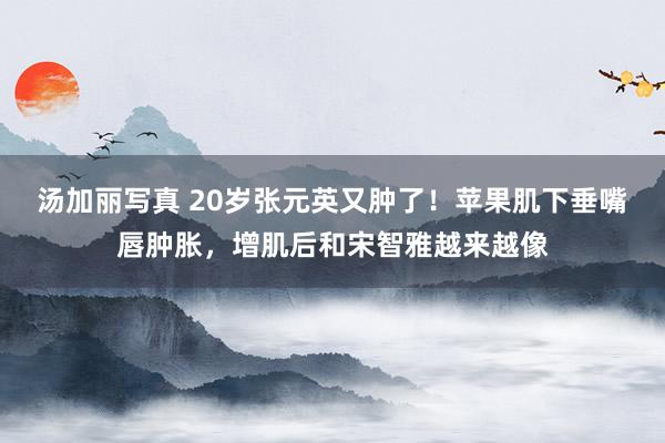 汤加丽写真 20岁张元英又肿了！苹果肌下垂嘴唇肿胀，增肌后和宋智雅越来越像