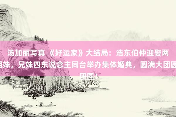 汤加丽写真 《好运家》大结局：浩东伯仲迎娶两姐妹，兄妹四东说念主同台举办集体婚典，圆满大团圆！