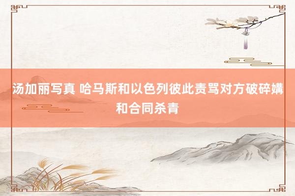 汤加丽写真 哈马斯和以色列彼此责骂对方破碎媾和合同杀青