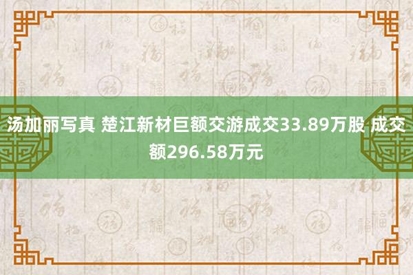 汤加丽写真 楚江新材巨额交游成交33.89万股 成交额296.58万元
