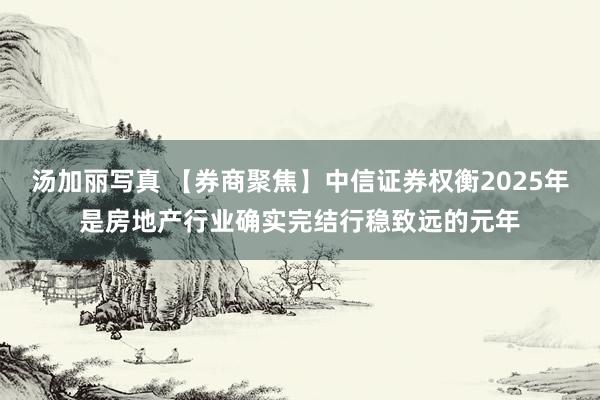 汤加丽写真 【券商聚焦】中信证券权衡2025年是房地产行业确实完结行稳致远的元年