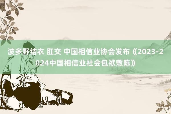 波多野结衣 肛交 中国相信业协会发布《2023-2024中国相信业社会包袱敷陈》
