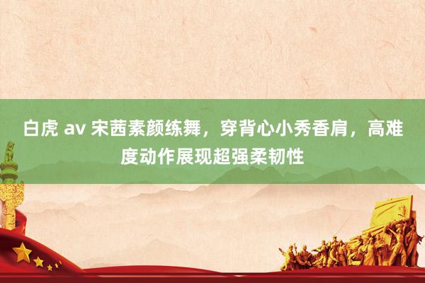 白虎 av 宋茜素颜练舞，穿背心小秀香肩，高难度动作展现超强柔韧性