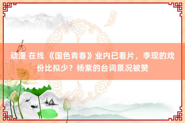 动漫 在线 《国色青春》业内已看片，李现的戏份比拟少？杨紫的台词景况被赞