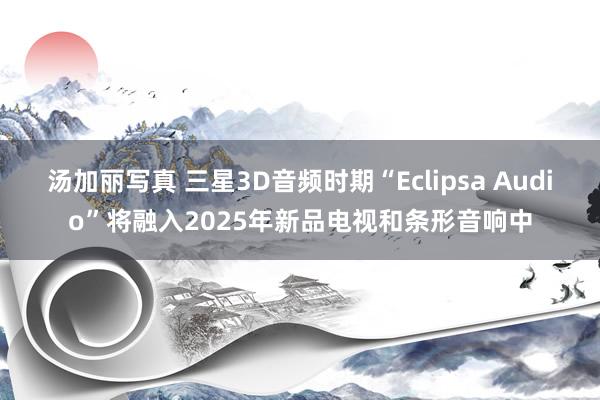 汤加丽写真 三星3D音频时期“Eclipsa Audio”将融入2025年新品电视和条形音响中