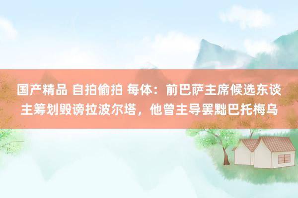 国产精品 自拍偷拍 每体：前巴萨主席候选东谈主筹划毁谤拉波尔塔，他曾主导罢黜巴托梅乌