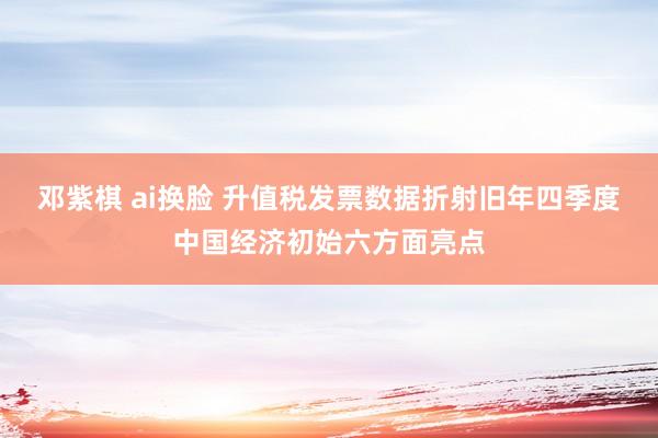 邓紫棋 ai换脸 升值税发票数据折射旧年四季度中国经济初始六方面亮点