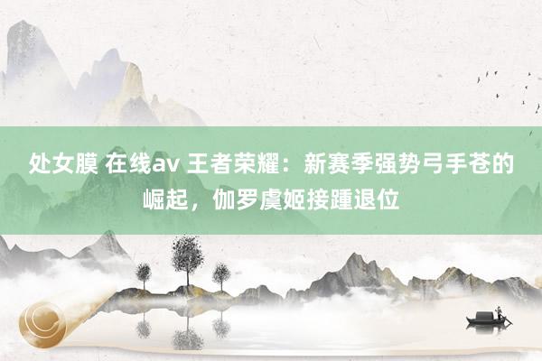 处女膜 在线av 王者荣耀：新赛季强势弓手苍的崛起，伽罗虞姬接踵退位