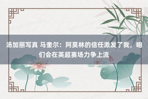 汤加丽写真 马奎尔:阿莫林的信任激发了我,咱们会在英超赛场力争上流