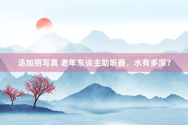 汤加丽写真 老年东谈主助听器，水有多深？