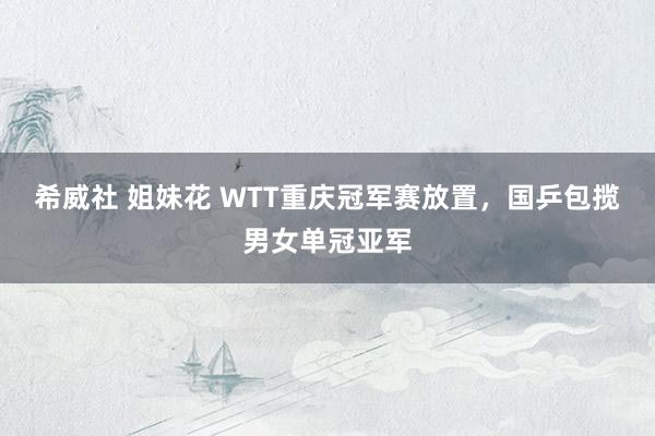希威社 姐妹花 WTT重庆冠军赛放置，国乒包揽男女单冠亚军