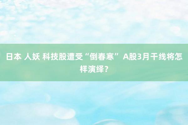 日本 人妖 科技股遭受“倒春寒” A股3月干线将怎样演绎？