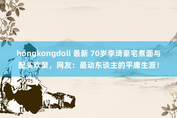 hongkongdoll 最新 70岁李琦豪宅煮面与配头欢聚，网友：最动东谈主的平庸生涯！