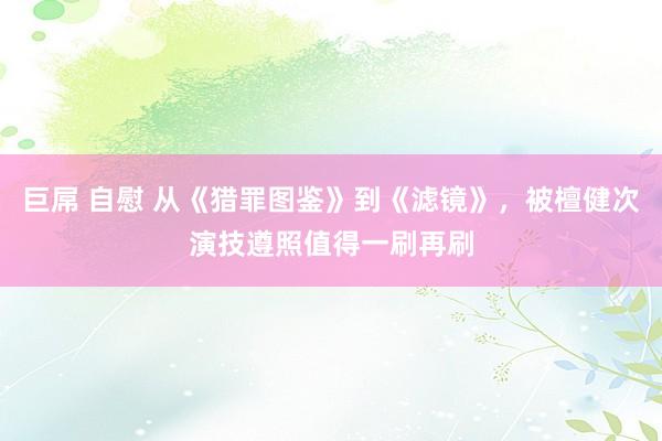 巨屌 自慰 从《猎罪图鉴》到《滤镜》，被檀健次演技遵照值得一刷再刷