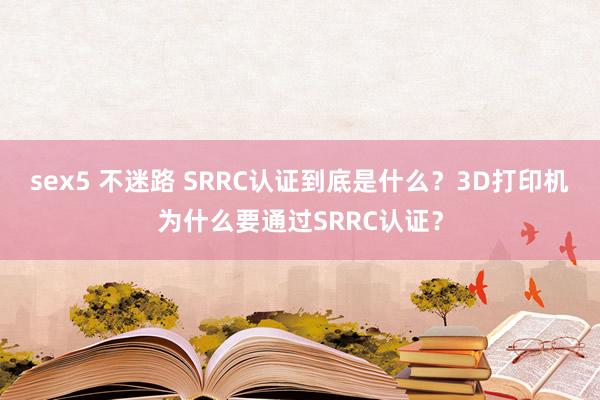 sex5 不迷路 SRRC认证到底是什么？3D打印机为什么要通过SRRC认证？