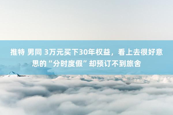 推特 男同 3万元买下30年权益，看上去很好意思的“分时度假”却预订不到旅舍