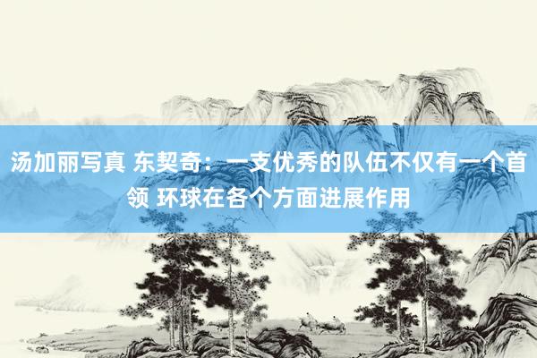 汤加丽写真 东契奇：一支优秀的队伍不仅有一个首领 环球在各个方面进展作用