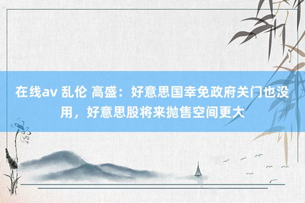 在线av 乱伦 高盛：好意思国幸免政府关门也没用，好意思股将来抛售空间更大