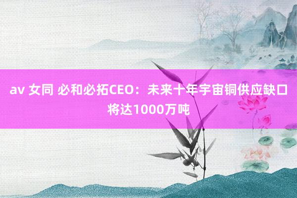av 女同 必和必拓CEO：未来十年宇宙铜供应缺口将达1000万吨