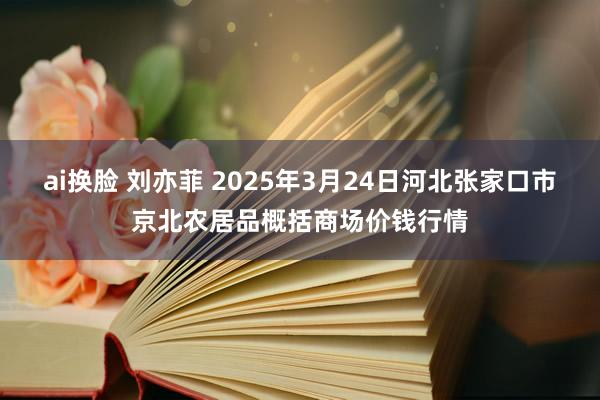 ai换脸 刘亦菲 2025年3月24日河北张家口市京北农居品概括商场价钱行情