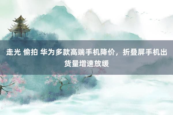走光 偷拍 华为多款高端手机降价，折叠屏手机出货量增速放缓