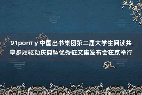 91porn y 中国出书集团第二届大学生阅读共享步履驱动庆典暨优秀征文集发布会在京举行