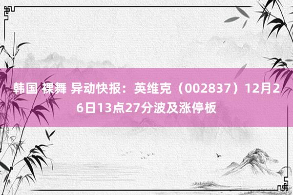 韩国 裸舞 异动快报：英维克（002837）12月26日13点27分波及涨停板