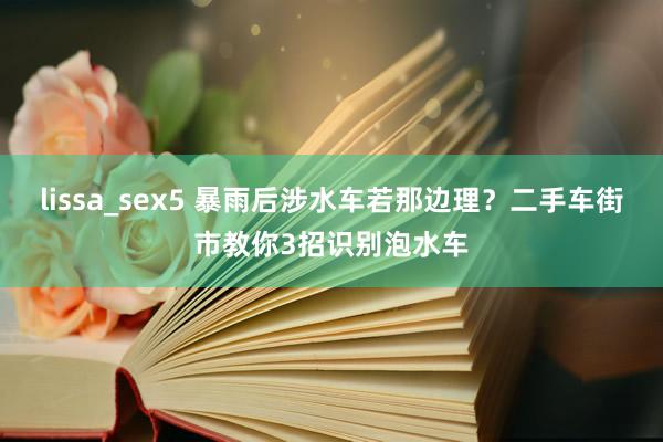 lissa_sex5 暴雨后涉水车若那边理？二手车街市教你3招识别泡水车
