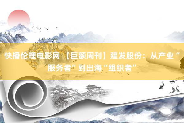 快播伦理电影网 【巨额周刊】建发股份：从产业“服务者”到出海“组织者”