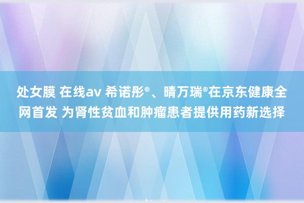 处女膜 在线av 希诺彤®、晴万瑞®在京东健康全网首发 为肾性贫血和肿瘤患者提供用药新选择