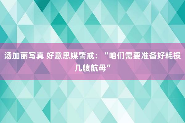 汤加丽写真 好意思媒警戒：“咱们需要准备好耗损几艘航母”